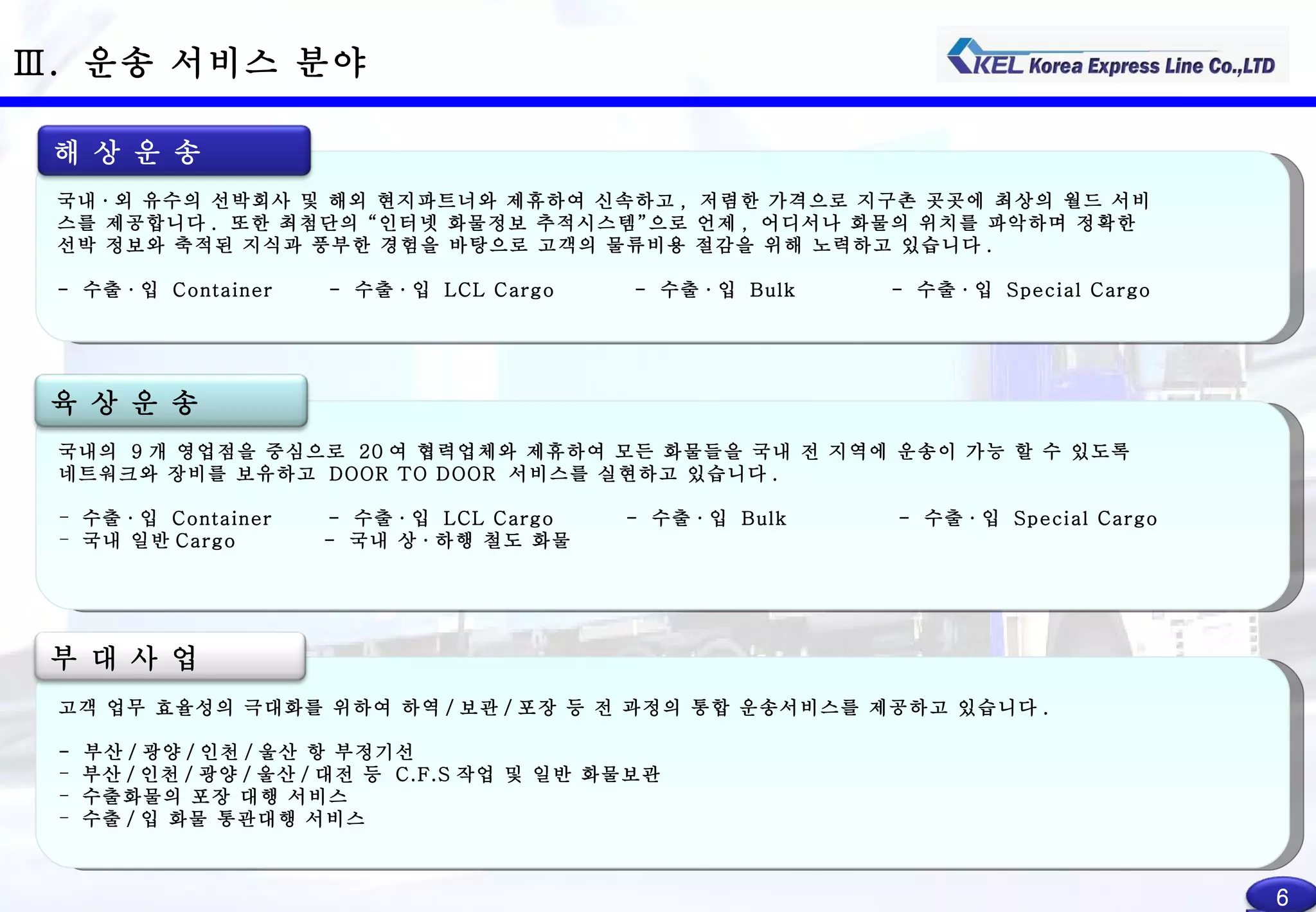 고객 업무 효율성의 극대화를 위하여 하역 / 보관 / 포장 등 전 과정의 통합 운송서비스를 제공하고 있습니다 . -  부산 / 광양 / 인천 / 울산 항 부정기선 부산 / 인천 / 광양 / 울산 / 대전 등  C.F.S 작업 및 일반 화물보관 수출화물의 포장 대행 서비스 수출 / 입 화물 통관대행 서비스 Ⅲ .  운송 서비스 분야 국내의  9 개 영업점을 중심으로  20 여 협력업체와 제휴하여 모든 화물들을 국내 전 지역에 운송이 가능 할 수 있도록 네트워크와 장비를 보유하고  DOOR TO DOOR  서비스를 실현하고 있습니다 . 수출 · 입  Container  -  수출 · 입  LCL Cargo  -  수출 · 입  Bulk  -  수출 · 입  Special Cargo 국내 일반 Cargo  -  국내 상 · 하행 철도 화물 육 상 운 송 부 대 사 업 6 국내 · 외 유수의 선박회사 및 해외 현지파트너와 제휴하여 신속하고 ,  저렴한 가격으로 지구촌 곳곳에 최상의 월드 서비 스를 제공합니다 .  또한 최첨단의 “인터넷 화물정보 추적시스템”으로 언제 ,  어디서나 화물의 위치를 파악하며 정확한 선박 정보와 축적된 지식과 풍부한 경험을 바탕으로 고객의 물류비용 절감을 위해 노력하고 있습니다 . -  수출 · 입  Container  -  수출 · 입  LCL Cargo  -  수출 · 입  Bulk  -  수출 · 입  Special Cargo  해 상 운 송 