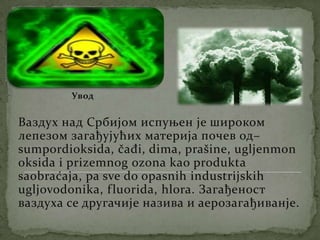 УводВаздух над Србијом испуњен је широком лепезом загађујућих материја почев од– sumpordioksida, čađi, dima, prašine, ugljenmonoksidaiprizemnogozonakaoproduktasaobraćaja, pa sve do opasnihindustrijskihugljovodonika, fluorida, hlora. Загађеност ваздуха се другачије назива и аерозагађиванје. 