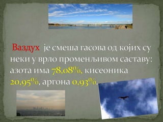  Ваздух  је смеша гасова од којих су неки у врло променљивом саставу: азота има 78,08%, кисеоника 20,95%,аргона 0,93%.