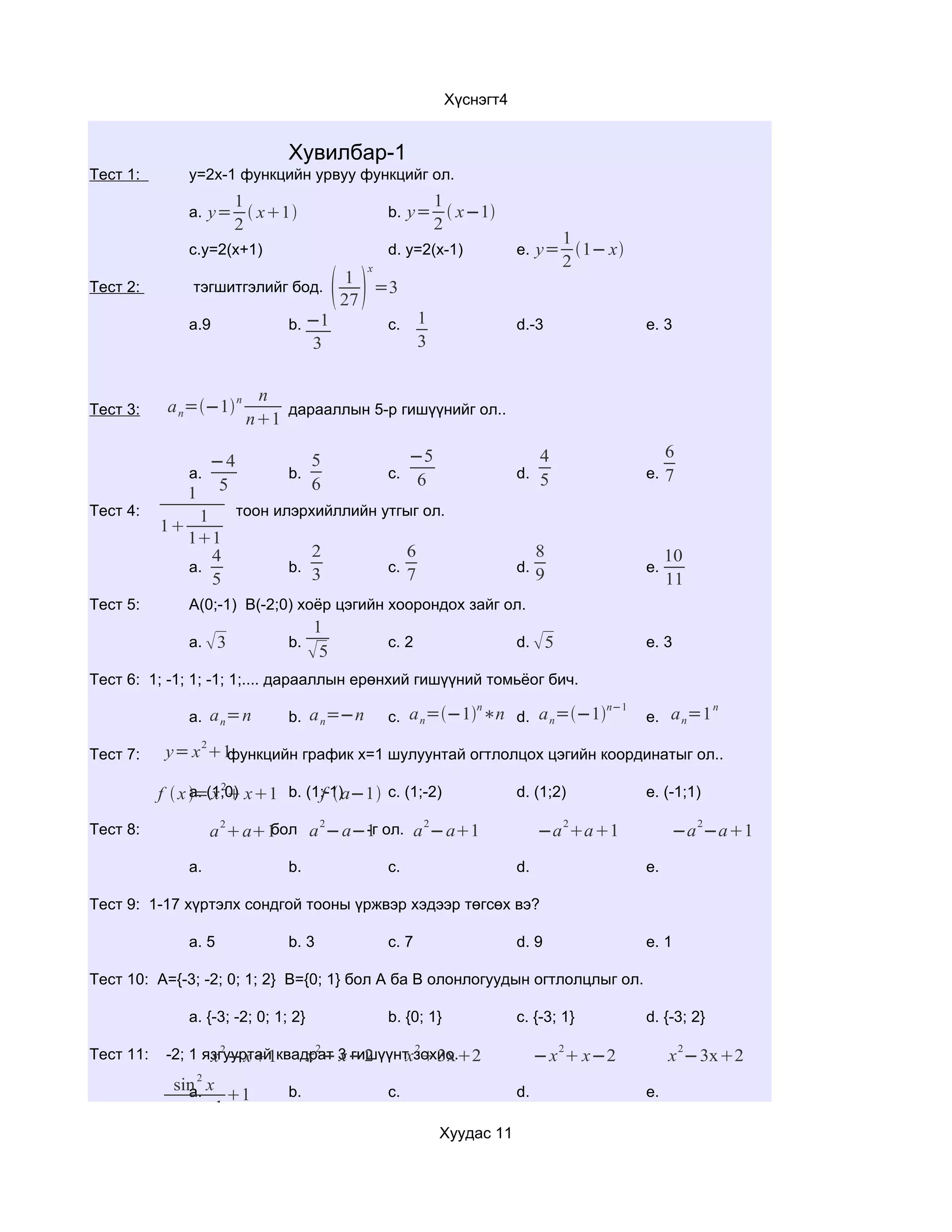 Хүснэгт4


                                Хувилбар-1
Тест 1:        y=2x-1 функцийн урвуу функцийг ол.
                        1                                       1
               a. y=       x1                     b. y=  x−1
                        2                                       2
                                                                                        1
               c.y=2(x+1)                            d. y=2(x-1)               e. y= 1− x
                                                                                        2
                                            
                                                 x
                                           1
Тест 2:         тэгшитгэлийг бод.             =3
                                           27
               a.9              b. −1                c.     1                  d.-3               e. 3
                                      3                     3


                          n
Тест 3:     a n=−1 n       дарааллын 5-р гишүүнийг ол..
                         n1

                              5           −5                                        4                  6
                 −4
               a.          b.          c. 6                                    d. 5               e. 7
              1 5
                              6
Тест 4:        1    тоон илэрхийллийн утгыг ол.
           1
              11
                 4            2           6                                         8                  10
              a.           b.          c.                                      d.                 e.
                 5            3           7                                         9                  11
Тест 5:        A(0;-1) B(-2;0) хоёр цэгийн хоорондох зайг ол.
                                       1
               a.  3           b.                   c. 2                      d.  5             e. 3
                                      5
Тест 6: 1; -1; 1; -1; 1;.... дарааллын ерөнхий гишүүний томьёог бич.
                                                                        n                   n−1                    n
               a. a n=n         b. a n=−n            c. a n=−1 ∗n d. a n=−1                   e. a n=1
                 2
Тест 7:     y= x 1функцийн график x=1 шулуунтай огтлолцох цэгийн координатыг ол..

                 a. x 2          f
           f  x =(1;0) x1 b. (1;-1)a−1 c. (1;-2)                           d. (1;2)           e. (-1;1)
                      2                2                    2                           2                      2
Тест 8:                   бол a −a−1 ол. a −a1
                     a a1        -г                                               −a a1            −a −a1

               a.               b.                   c.                        d.                 e.

Тест 9: 1-17 хүртэлх сондгой тооны үржвэр хэдээр төгсөх вэ?

               a. 5             b. 3                 c. 7                      d. 9               e. 1

Тест 10: A={-3; -2; 0; 1; 2} B={0; 1} бол А ба В олонлогуудын огтлолцлыг ол.

               a. {-3; -2; 0; 1; 2}                  b. {0; 1}                 c. {-3; 1}         d. {-3; 2}
                    2            2            2                                         2                  2
Тест 11:                        x − x−2      x 3x2
            -2; 1 язгууртай квадрат 3 гишүүнт зохио.
                   x −x1                                                           −x  x−2           x −3x2
                2
             sin x
               a.               b.                   c.                        d.                 e.
                   1
            cosx−1
                                                                Хуудас 11
 