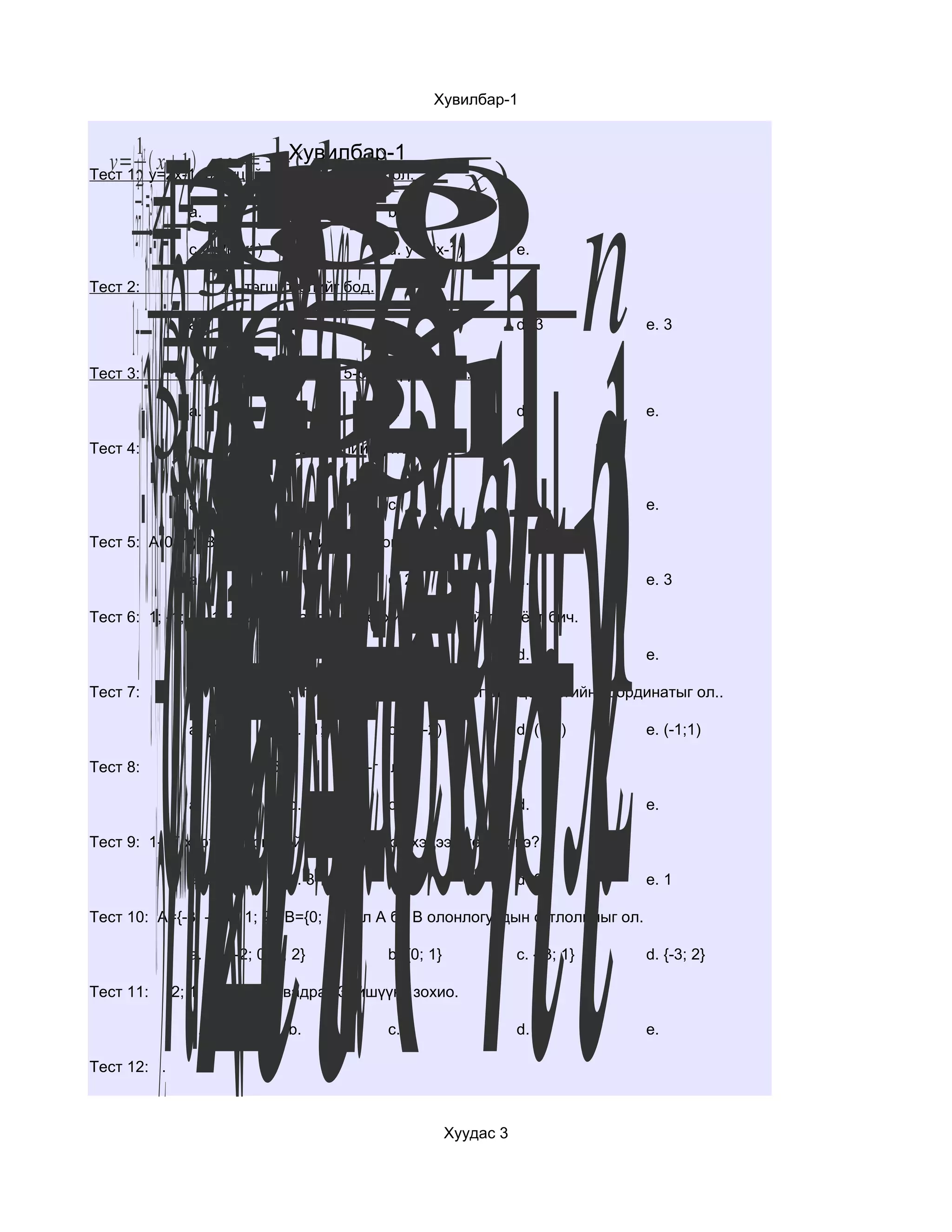 cho−sxhl12hlxhc−xlo−scxososx
                                                       Хувилбар-1




      y=xfsin1x1n12a2afna−aa−2na=−n2=121−an1a−∗=1
           2 a3=2n =2−n 2 5
     1  −454
              16 n n−1
                  n −5
      1                1
                         1

           42 210 n
         =3 n 1
               8       6
       1 −1
  y= x y=2x-1 функцийн урвууx−1 ол.
         x1 y= Хувилбар-1
                          




                          2
      2
Тест 1:
                       y= 1− x
                       2 функцийг




                                                                12 1
                         2
         a1n=−1 33

                                                             n12−a1
                a.                              b.
      27        c.y=2(x+1)                      d. y=2(x-1)            e.




             hcosx−1 x−l1−x32x−32x−x22
     1 67
Тест 2:

                 n51 65
                a.9
                           тэгшитгэлийг бод.

                                 b.             c.                     d.-3         e. 3




           53511
               7
               9
             
Тест 3:

        1      a.
                            дарааллын 5-р гишүүнийг ол..

                                 b.             c.                     d.           e.

Тест 4:                 тоон илэрхийллийн утгыг ол.


                a.               b.             c.                     d.           e.

Тест 5: A(0;-1) B(-2;0) хоёр цэгийн хоорондох зайг ол.

                a.               b.             c. 2                   d.           e. 3

Тест 6: 1; -1; 1; -1; 1;.... дарааллын ерөнхий гишүүний томьёог бич.

                a.               b.             c.                     d.           e.

Тест 7:                функцийн график x=1 шулуунтай огтлолцох цэгийн координатыг ол..

                a. (1;0)         b. (1;-1)      c. (1;-2)              d. (1;2)     e. (-1;1)




                2
Тест 8:                       бол            -г ол.

                a.               b.             c.                     d.           e.

Тест 9: 1-17 хүртэлх сондгой тооны үржвэр хэдээр төгсөх вэ?

                a. 5             b. 3           c. 7                   d. 9         e. 1

Тест 10: A={-3; -2; 0; 1; 2} B={0; 1} бол А ба В олонлогуудын огтлолцлыг ол.

                a. {-3; -2; 0; 1; 2}            b. {0; 1}              c. {-3; 1}   d. {-3; 2}

Тест 11:     -2; 1 язгууртай квадрат 3 гишүүнт зохио.

                a.               b.             c.                     d.           e.

Тест 12: .



                                                            Хуудас 3
 