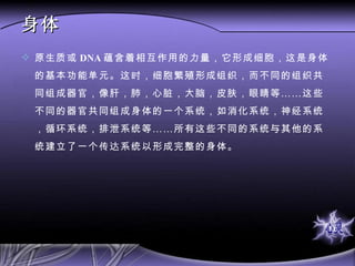 身体 原生质或 DNA 蕴含着相互作用的力量，它形成细胞，这是身体的基本功能单元。这时，细胞繁殖形成组织，而不同的组织共同组成器官，像肝，肺，心脏，大脑，皮肤，眼睛等……这些不同的器官共同组成身体的一个系统，如消化系统，神经系统，循环系统，排泄系统等……所有这些不同的系统与其他的系统建立了一个传达系统以形成完整的身体。  