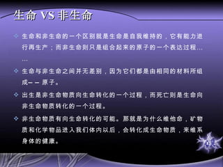 生命 VS 非生命 生命和非生命的一个区别就是生命是自我维持的，它有能力进行再生产；而非生命则只是组合起来的原子的一个表达过程…… 生命与非生命之间并无差别，因为它们都是由相同的材料所组成——原子。 出生是非生命物质向生命转化的一个过程，而死亡则是生命向非生命物质转化的一个过程。 非生命物质有向生命转化的可能。那就是为什么维他命，矿物质和化学物品进入我们体内以后，会转化成生命物质，来维系身体的健康。 