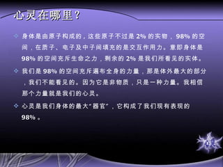 心灵在哪里？ 身体是由原子构成的 , 这些原子不过是 2% 的实物， 98% 的空间，在质子、电子及中子间填充的是交互作用力。意即身体是 98% 的空间充斥生命之力，剩余的 2% 是我们所看见的实体。 我们是 98% 的空间充斥遍布全身的力量，那是体外最大的部分，我们不能看见的。因为它是非物质，只是一种力量。我相信那个力量就是我们的心灵。 心灵是我们身体的最大“器官”，它构成了我们现有表现的 98% 。 