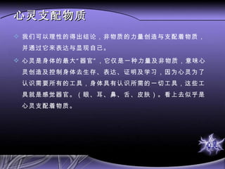 心灵支配物质 我们可以理性的得出结论，非物质的力量创造与支配着物质，并通过它来表达与显现自己。 心灵是身体的最大“器官”，它仅是一种力量及非物质，意味心灵创造及控制身体去生存、表达、证明及学习，因为心灵为了认识需要所有的工具，身体具有认识所需的一切工具，这些工具就是感觉器官。（眼、耳、鼻、舌、皮肤）。看上去似乎是心灵支配着物质。 