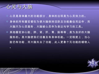 心灵与大脑 心灵是身体最大的功能部分，身体的出现是为心灵效力的。 身体的所有器官都在为使大脑保持活跃且功能最佳而运作，而大脑只为心灵服务，大脑被心灵作为表达与学习的工具。 其他器官如心脏、肺、肾、肝、胃、肠等等，是为良好的大脑服务的。是大脑使我们活着及有身体机能。一定程度上，当心脏仍有功能，而大脑失去了功能，此人更象个无功能的植物人。 