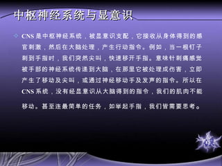中枢神经系统与显意识 CNS 是中枢神经系统，被显意识支配，它接收从身体得到的感官刺激，然后在大脑处理，产生行动指令。例如，当一根钉子刺到手指时，我们突然尖叫，快速移开手指。意味针刺痛感觉被手部的神经系统传递到大脑，在那里它被处理成伤害，立即产生了移动及尖叫，或通过神经移动手及发声的指令。所以在 CNS 系统，没有经显意识从大脑得到的指令，我们的肌肉不能移动。甚至连最简单的任务，如举起手指，我们皆需要思考 。  