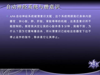 自动神经系统与潜意识 ANS 自动神经系统被潜意识支配，这个系统照顾我们身体内部器官，如心脏、肺、肝脏、肾脏等等的机能，这是显意识所不能控制的。假若我决定让我的心脏休息 5 分钟，我做不到，为什么？因为它意味着自杀，所以潜意识已经给这些器官下达不停止运作的指令，除非是它让其停止。   