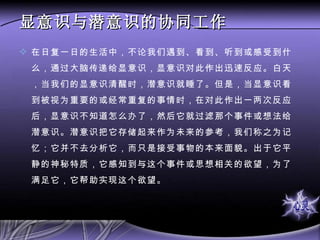 显意识与潜意识的协同工作 在日复一日的生活中，不论我们遇到、看到、听到或感受到什么，通过大脑传递给显意识，显意识对此作出迅速反应。白天，当我们的显意识清醒时，潜意识就睡了。但是，当显意识看到被视为重要的或经常重复的事情时，在对此作出一两次反应后，显意识不知道怎么办了，然后它就过滤那个事件或想法给潜意识。潜意识把它存储起来作为未来的参考，我们称之为记忆；它并不去分析它，而只是接受事物的本来面貌。出于它平静的神秘特质，它感知到与这个事件或思想相关的欲望，为了满足它，它帮助实现这个欲望。  