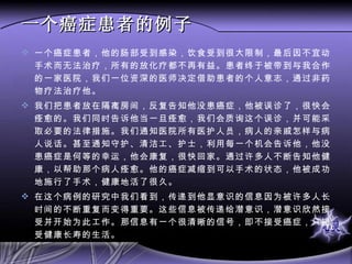 一个癌症患者的例子 一个癌症患者，他的肠部受到感染，饮食受到很大限制，最后因不宜动手术而无法治疗，所有的放化疗都不再有益。患者终于被带到与我合作的一家医院，我们一位资深的医师决定借助患者的个人意志，通过非药物疗法治疗他。 我们把患者放在隔离房间，反复告知他没患癌症，他被误诊了，很快会痊愈的。我们同时告诉他当一旦痊愈，我们会质询这个误诊，并可能采取必要的法律措施。我们通知医院所有医护人员，病人的亲戚怎样与病人说话。甚至通知守护、清洁工、护士，利用每一个机会告诉他，他没患癌症是何等的幸运，他会康复，很快回家。通过许多人不断告知他健康，以帮助那个病人痊愈。他的癌症减缩到可以手术的状态，他被成功地施行了手术，健康地活了很久。 在这个病例的研究中我们看到，传递到他显意识的信息因为被许多人长时间的不断重复而变得重要。这些信息被传递给潜意识，潜意识欣然接受并开始为此工作。那信息有一个很清晰的信号，即不接受癌症，只接受健康长寿的生活。 