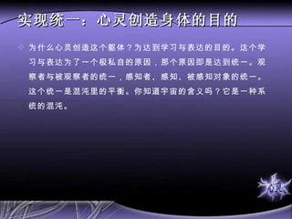 实现统一：心灵创造身体的目的 为什么心灵创造这个躯体？为达到学习与表达的目的。这个学习与表达为了一个极私自的原因，那个原因即是达到统一。观察者与被观察者的统一，感知者、感知、被感知对象的统一。这个统一是混沌里的平衡。你知道宇宙的含义吗？它是一种系统的混沌。  