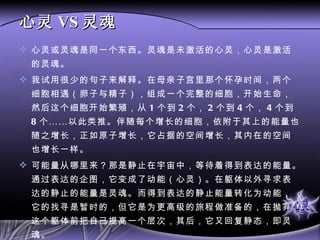 心灵 VS 灵魂 心灵或灵魂是同一个东西。灵魂是未激活的心灵，心灵是激活的灵魂。 我试用很少的句子来解释。在母亲子宫里那个怀孕时间，两个细胞相遇（卵子与精子），组成一个完整的细胞，开始生命，然后这个细胞开始繁殖，从 1 个到 2 个， 2 个到 4 个， 4 个到 8 个……以此类推。伴随每个增长的细胞，依附于其上的能量也随之增长，正如原子增长，它占据的空间增长，其内在的空间也增长一样。 可能量从哪里来？那是静止在宇宙中，等待着得到表达的能量。通过表达的企图，它变成了动能（心灵）。在躯体以外寻求表达的静止的能量是灵魂。而得到表达的静止能量转化为动能，它的找寻是暂时的，但它是为更高级的旅程做准备的，在抛弃这个躯体前把自己提高一个层次，其后，它又回复静态，即灵魂。 