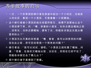苏菲故事的启示 一次，一个苏菲派的修行者在旅途中经过一个小村庄，当他进入村庄后，看到一个小男孩，手里拿着一小段蜡烛。 这个修行者被小男孩的烛光场面所吸引，他情不自禁地让这个小男孩停下来，问：“噢，亲爱的小朋友，在你点燃这蜡烛之前，没有光；当你点燃蜡烛，便有了光，你能告诉我这光是从哪里来的么？” 小男孩无比天真的回答道：“噢，智者，我可以回答您的问题，但在此之前，您可否回答我一个简单的问题？” 修行者说：“我可以试试，请吧。”小男孩立刻吹熄了蜡烛，问道：“您看，在我吹灭蜡烛以前，光还在，而现在它却不在了，您能告诉我它去了哪儿么？” 那个修行者于是得到了答案。 