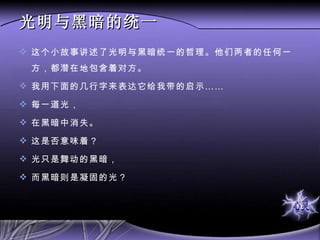 光明与黑暗的统一 这个小故事讲述了光明与黑暗统一的哲理。他们两者的任何一方，都潜在地包含着对方。 我用下面的几行字来表达它给我带的启示…… 每一道光， 在黑暗中消失。 这是否意味着？ 光只是舞动的黑暗， 而黑暗则是凝固的光？ 