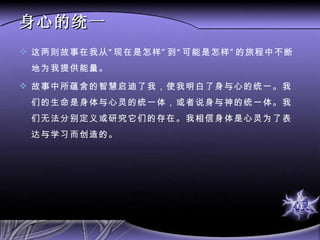 身心的统一 这两则故事在我从“现在是怎样”到“可能是怎样”的旅程中不断地为我提供能量。 故事中所蕴含的智慧启迪了我，使我明白了身与心的统一。我们的生命是身体与心灵的统一体，或者说身与神的统一体。我们无法分别定义或研究它们的存在。我相信身体是心灵为了表达与学习而创造的。 