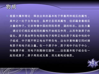 物质 根据大爆炸理论：释放出来的基本粒子带着两种相反的属性，其中之一处于主导地位，虽然它显现其属性，但却蕴含着相反力量的种子。它非常像中国的阴阳思想，道的标志。这些力量，通过它们相反或相同的属性开始相互作用，从而导致原子的诞生。原子是由带负电荷的电子和带正电的质子和呈中性的中子组成，中子既不带正电也不带负电，这也许意味着它同时拥有质子和电子的力量。在一个原子中，质子和中子处于中心，叫做原子核，而电子则围绕它旋转……这些基本粒子组合在一起形成原子，原子再形成元素，而元素构成物质。 