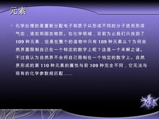 元素 化学处理的是重新分配电子和质子以形成不同的分子进而形成气态，液态和固态物质。在化学领域，目前为止我们只找到了 109 种元素，但是在整个的造物中只有 109 种元素么？为何自然界要限制自己在一个特定的数字上呢？这是一个未解之谜。不过我认为自然界不会将自己限制在一个特定的数字上。自然界形成的第 110 种元素的属性与前 109 种完全不同，它无法与现有的化学参数相匹配…… 
