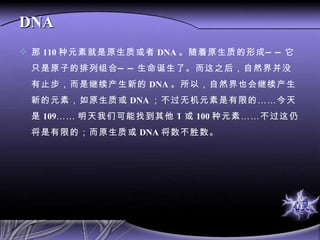 DNA 那 110 种元素就是原生质或者 DNA 。随着原生质的形成——它只是原子的排列组合——生命诞生了。而这之后，自然界并没有止步，而是继续产生新的 DNA 。所以，自然界也会继续产生新的元素，如原生质或 DNA ；不过无机元素是有限的……今天是 109 …… 明天我们可能找到其他 1 或 100 种元素……不过这仍将是有限的；而原生质或 DNA 将数不胜数。  