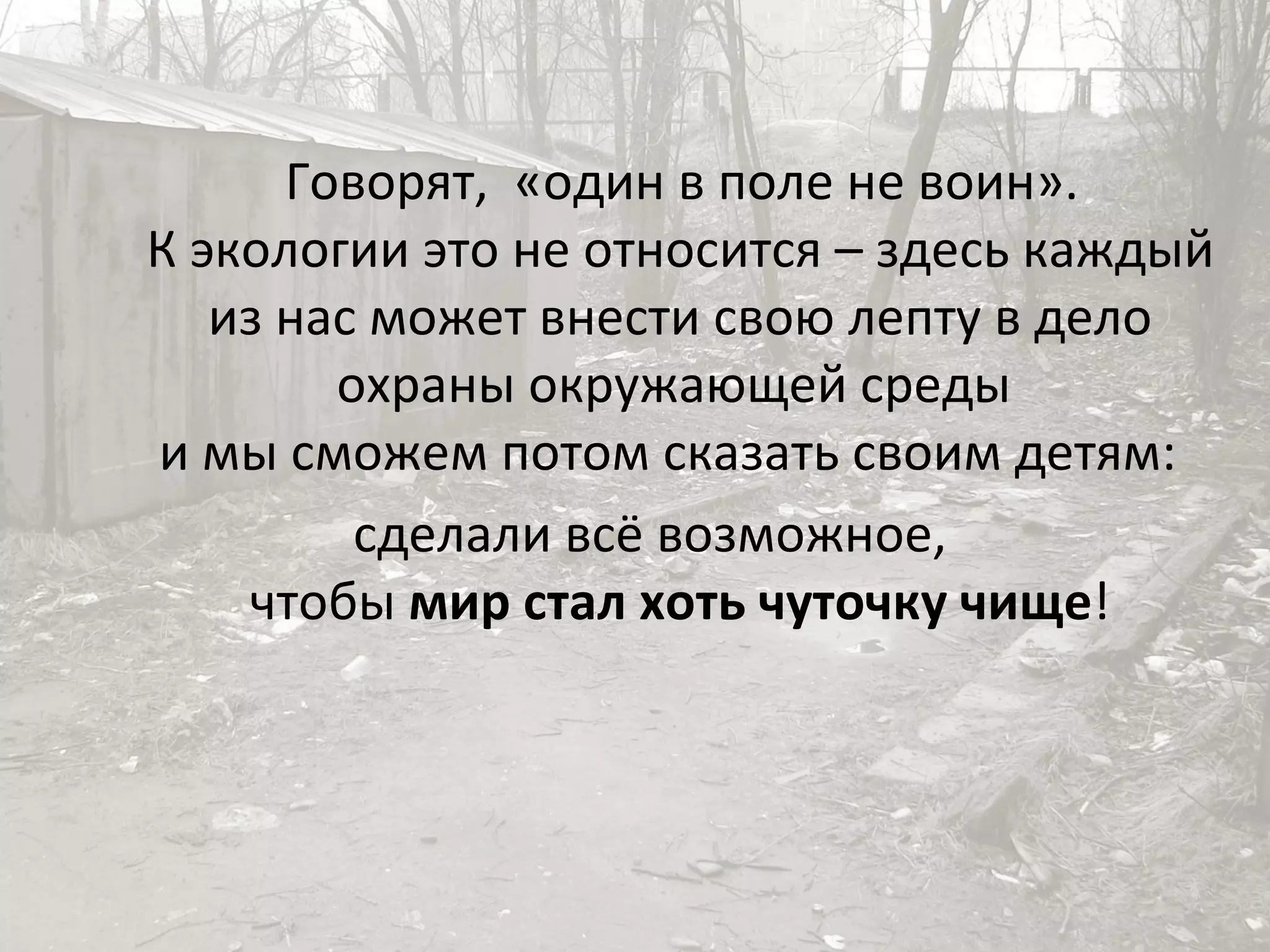 Говорят,  «один в поле не воин».  К экологии это не относится – здесь каждый из нас может внести свою лепту в дело охраны окружающей среды  и мы сможем потом сказать своим детям:  сделали всё возможное,  чтобы  мир стал хоть чуточку чище ! 