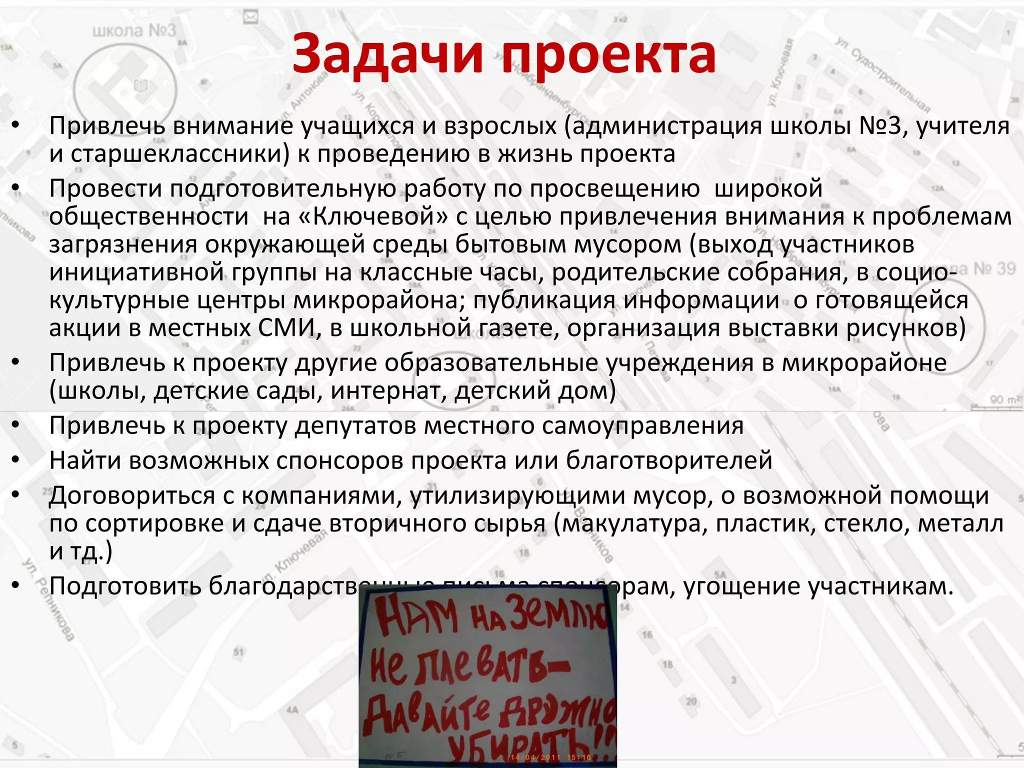 Задачи   проекта Привлечь внимание учащихся и взрослых (администрация школы №3, учителя и старшеклассники) к проведению в жизнь проекта Провести подготовительную работу по просвещению  широкой общественности  на «Ключевой» с целью привлечения внимания к проблемам загрязнения окружающей среды бытовым мусором (выход участников  инициативной группы на классные часы, родительские собрания, в социо- культурные центры микрорайона; публикация информации  о готовящейся акции в местных СМИ, в школьной газете, организация выставки рисунков) Привлечь к проекту другие образовательные учреждения в микрорайоне (школы, детские сады, интернат, детский дом) Привлечь к проекту депутатов местного самоуправления Найти возможных спонсоров проекта или благотворителей Договориться с компаниями, утилизирующими мусор, о возможной помощи по сортировке и сдаче вторичного сырья (макулатура, пластик, стекло, металл и тд.) Подготовить благодарственные письма спонсорам, угощение участникам. 