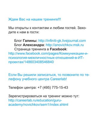 !!!

                                              .       -
                    :

                 : http://infiniti-gk.livejournal.com
                       : http://anovichkov.msk.ru
                            Facebook:
http://www.facebook.com/pages/                        -
                                                    -
         /148603408546840


                               ,                          -
                            Careerlab!

                  : +7 (495) 775-15-43

                                                  :
http://careerlab.ru/education/guru-
academy/novichkov/sem1/index.shtml
 