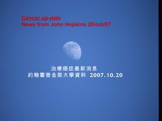 Cancer up-date    News from John Hopkins 20/oct/07  治療癌症最新消息  約翰霍普金斯大學資料  2007.10.20 