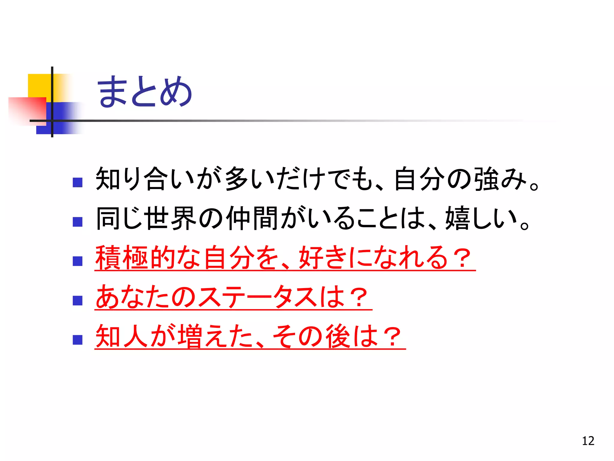 まとめ

   知り合いが多いだけでも、自分の強み。
   同じ世界の仲間がいることは、嬉しい。
   積極的な自分を、好きになれる？
   あなたのステータスは？
   知人が増えた、その後は？


                         12
 