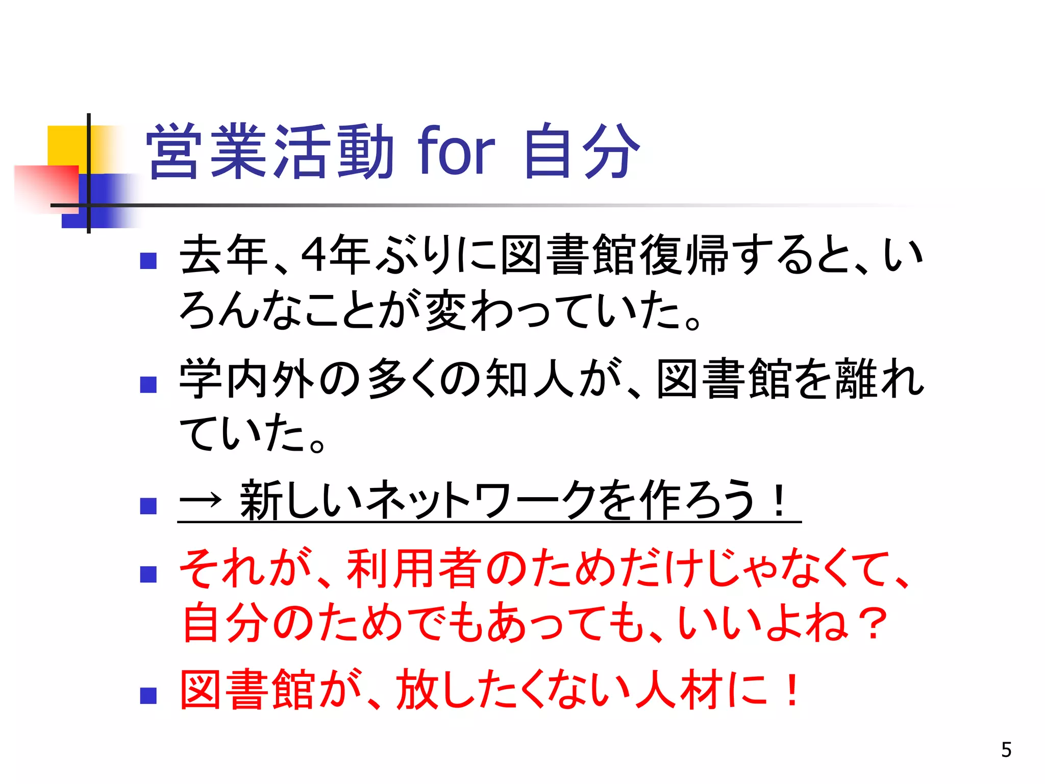 営業活動 for 自分
   去年、4年ぶりに図書館復帰すると、い
    ろんなことが変わっていた。
   学内外の多くの知人が、図書館を離れ
    ていた。
   → 新しいネットワークを作ろう！
   それが、利用者のためだけじゃなくて、
    自分のためでもあっても、いいよね？
   図書館が、放したくない人材に！
                         5
 
