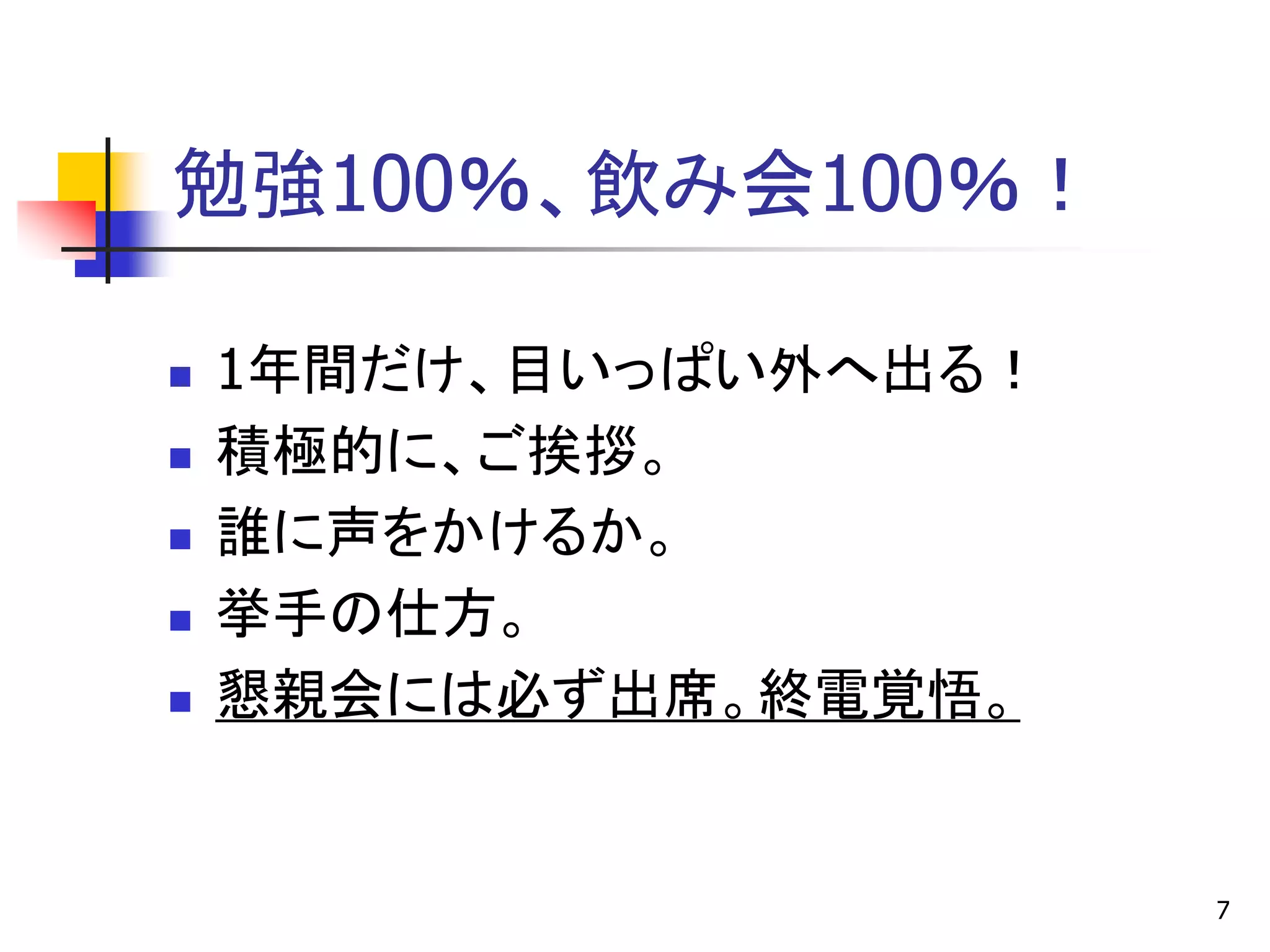 勉強100％、飲み会100％！

   1年間だけ、目いっぱい外へ出る！
   積極的に、ご挨拶。
   誰に声をかけるか。
   挙手の仕方。
   懇親会には必ず出席。終電覚悟。


                       7
 