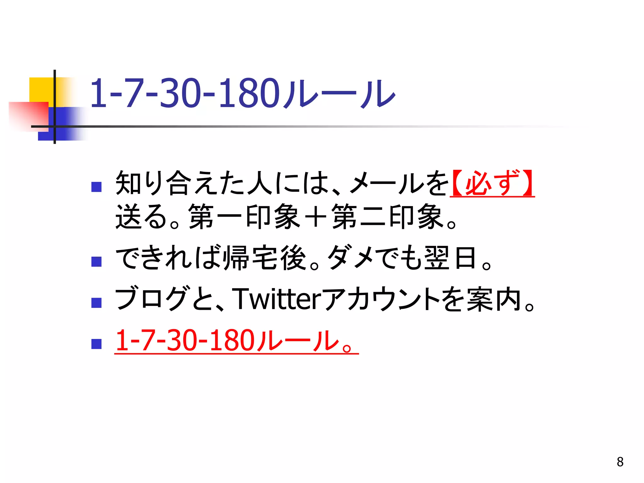 1-7-30-180ルール

   知り合えた人には、メールを【必ず】
    送る。第一印象＋第二印象。
   できれば帰宅後。ダメでも翌日。
   ブログと、Twitterアカウントを案内。
   1-7-30-180ルール。



                            8
 