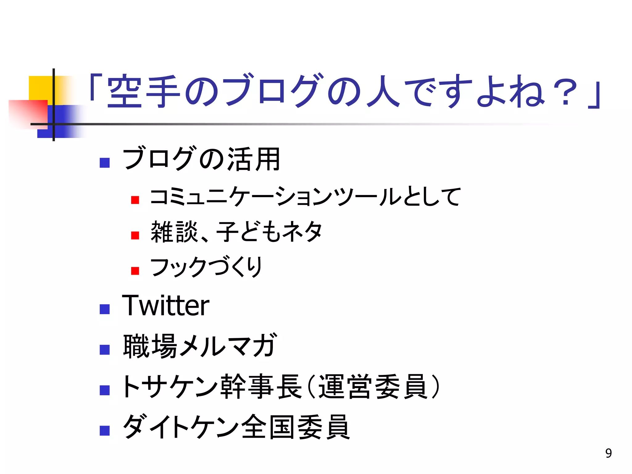「空手のブログの人ですよね？」
   ブログの活用
       コミュニケーションツールとして
       雑談、子どもネタ
       フックづくり
   Twitter
   職場メルマガ
   トサケン幹事長＇運営委員（
   ダイトケン全国委員
                          9
 