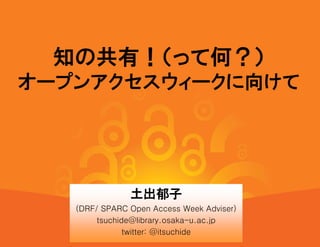 知の共有！（って何？）
オープンアクセスウィークに向けて




               土出郁子
   (DRF/ SPARC Open Access Week Adviser)
        tsuchide@library.osaka-u.ac.jp
               twitter: @itsuchide
 