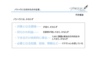 ノウハウには次のものが必要。

                                  不許複製

ノウハウには、かならず


・対象となる領域----     があり、かならず

・何らかの利益----      を読者が欲しており、かならず

                      ために課題と解決の方向性を示
・できるだけ効率的に得る---       しており、かならず

・必要となる知識、技術、情報など--- でアクションを促している
 