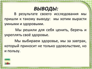 ВЫВОДЫ:   В результате своего исследования мы пришли к такому выводу:  мы хотим вырасти умными и здоровыми.  Мы решили для себя ценить, беречь и укреплять своё здоровье.  Мы выбираем здоровье, мы за завтрак, который приносит не только удовольствие, но и пользу. 