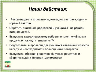 Наши действия: Рекомендовать взрослым и детям два завтрака, один – горячий завтрак.  Обратить внимание родителей и учащихся  на рацион  питания детей.  Выпустить к родительскому собранию памятку «В каких продуктах  «живут»  витамины?»  Подготовить  и провести для учащихся начальных классов беседу  о необходимости полноценных завтраков Выпустить  сборник рецептов «Вкусные рецепты» и сборник задач « Вкусная  математика» 
