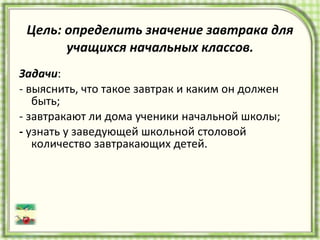 Цель: определить значение завтрака для учащихся начальных классов. Задачи : - выяснить, что такое завтрак и каким он должен быть; - завтракают ли дома ученики начальной школы; -  узнать у заведующей школьной столовой количество завтракающих детей. 