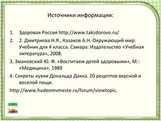 Источники информации: Здоровая Россия  http://www.takzdorovo.ru/  2. Дмитриева Н.Я., Казаков А.Н. Окружающий мир: Учебник для 4 класса. Самара: Издательство «Учебная литература», 2008. 3. Змановский Ю. Ф. «Воспитаем детей здоровыми», М.: «Медицина», 1989 4. Секреты кухни Дональда Дакка. 20 рецептов вкусной и веселой пищи. http://www.hudeemvmeste.ru/forum/viewtopic. 