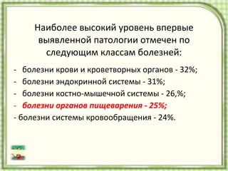 Наиболее высокий уровень впервые выявленной патологии отмечен по следующим классам болезней: болезни крови и кроветворных органов - 32%; болезни эндокринной системы - 31%; болезни костно-мышечной системы - 26,%;  болезни органов пищеварения - 25%;   - болезни системы кровообращения - 24%. 