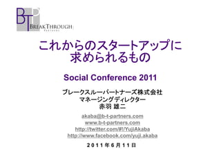 これからのスタートアップに
   求められるもの
  Social Conference 2011
  ブレークスルーパートナーズ株式会社
     マネージングディレクター
        赤羽 雄二
         akaba@b-t-partners.com
          www.b-t-partners.com
     http://twitter.com/#!/YujiAkaba
  http://www.facebook.com/yuji.akaba
         2011年6月11日
 