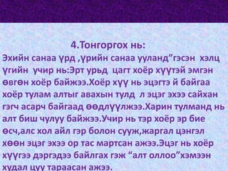 4.Тонгоргох нь:Эхийн санаа үрд ,үрийн санаа ууланд”гэсэн  хэлц үгийн  учир нь:Эрт урьд  цагт хоёр хүүтэй эмгэн өвгөн хоёр байжээ.Хоёр хүү нь эцэгтэ й байгаа хоёр тулам алтыг авахын тулд  л эцэг эхээ сайхан гэгч асарч байгаад өөдлүүлжээ.Харин тулманд нь алт биш чулуу байжээ.Учир нь тэр хоёр эр бие өсч,алс хол айл гэр болон сууж,жаргал цэнгэл хөөн эцэг эхээ ор тас мартсан ажээ.Эцэг нь хоёр хүүгээ дэргэдээ байлгах гэж “алт оллоо”хэмээн худал цуу тараасан ажээ.