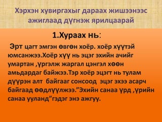 Хэрхэн хувиргахыг дараах жишээнээс ажиглаад дүгнэж ярилцаарай 1.Хураах нь:Эрт цагт эмгэн өвгөн хоёр. хоёр хүүтэй юмсанжээ.Хоёр хүү нь эцэг эхийн ачийг умартан ,үргэлж жаргал цэнгэл хөөн  амьдардаг байжээ.Тэр хоёр эцэгт нь тулам дүүрэн алт  байгааг сонсоод  эцэг эхээ асарч байгаад өөдлүүлжээ.”Эхийн санаа үрд ,үрийн санаа ууланд”гэдэг энэ ажгуу.