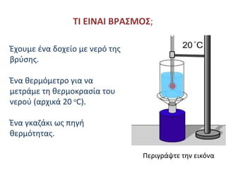 ΤΙ ΕΙΝΑΙ ΒΡΑΣΜΟΣ ; Έχουμε ένα δοχείο με νερό της βρύσης . Ένα θερμόμετρο για να μετράμε τη θερμοκρασία του νερού (αρχικά 20  ο C) . Ένα γκαζάκι ως πηγή θερμότητας .   Περιγράψτε την εικόνα 