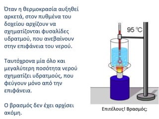 Όταν η θερμοκρασία αυξηθεί αρκετά, στον πυθμένα του δοχείου αρχίζουν να σχηματίζονται φυσαλίδες υδρατμού, που ανεβαίνουν στην επιφάνεια του νερού . Ταυτόχρονα μία όλο και μεγαλύτερη ποσότητα νερού σχηματίζει υδρατμούς, που φεύγουν μόνο από την επιφάνεια . Ο βρασμός δεν έχει αρχίσει ακόμη .   Επιτέλους! Βρασμός; 