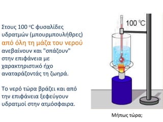Στους 100  o C φυσαλίδες υδρατμών (μπουρμπουλήθρες)  από όλη τη μάζα του νερού  ανεβαίνουν και "σπάζουν"  στην επιφάνεια με χαρακτηριστικό ήχο αναταράζοντάς τη ζωηρά . Το νερό τώρα βράζει και από την επιφάνεια ξεφεύγουν υδρατμοί στην ατμόσφαιρα . Μήπως τώρα; 