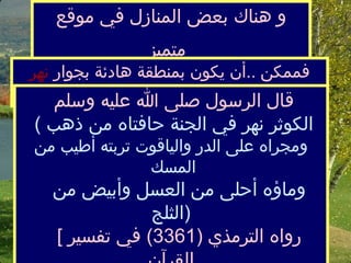 و هناك بعض المنازل في موقع متميز   فممكن  .. أ ن يكون بمنطقة هادئةبجوار  نهر الكوثر   قال الرسول صلى الله عليه وسلم   (  الكوثر نهر في الجنة حافتاه منذهب  ومجراه على الدر والياقوت تربته أطيب من المسك    وماؤه أحلى من العسل وأبيض من الثلج  )     [  رواه الترمذي  (3361)  في تفسير القرآن 