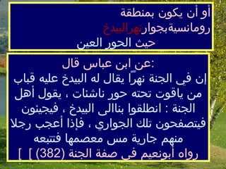  أو أن يكون بمنطقة رومانسيةبجوار نهرالبيدخ   حيث  الحور العين ع ن ابن عباس قال  :  إن في الجنة نهراً يقال له البيدخ عليه قباب منياقوت تحته حور ناشئات ، يقول أهل الجنة  :  انطلقوا بناالى البيدخ ، فيجيئون فيتصفحون تلك الجواري ، فإذا أعجب رجلا منهم جارية مس معصمها فتتبعه [  رواه أبونعيم في صفة الجنة  (382) ]  