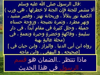 قال الرسول صلى الله عليه وسلم  :  (  ألا مشمر للجنة فإن الجنة لا خطرلها ، هي ورب الكعبة نور يتلألأُ ، وريحانة تهتز ، وقصر مشيد ، ونهر مطرد ، وثمرة نضيجة ، وزوجة حسناء جميلة ، وحلل   كثيرة في مقامٍ أبداً ، في دارٍ سليمةٍ ، وفاكهةٍ وخضرةٍ وحبرة ونعمةٍ ، في محلة عاليةٍ بهية  )  [  رواه ابن أبي الدنيا  .  والبزاز  .  وابن حبان في صحيحه  .  والبيهقي  .  وابن ماجه  ]  ماذا تنتظر  .. الضمان هو  قسم الرسول  في  هذا  الحديث   . 