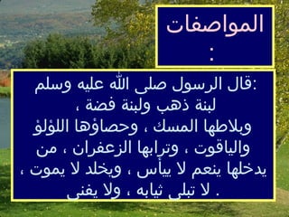 قال الرسول صلى الله عليه وسلم :  لبنة ذهب ولبنة فضة ، و ب لاطهاالمسك ، وحصاؤها اللؤلؤ والياقوت ، وترابها الزعفران ، من يدخلها ينعم لا ي ي أس ، ويخلد لا يموت ، لا تبلى ثيابه ، ولا يفنى   . ال مواصفات   :  