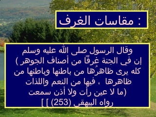 وقال الرسول صلى الله عليه وسلم  (  إن في الجنة غرفاً من أصنافالجوهر كله يرى ظاهرُها من باطنها وباطنها من ظاهرها  ،  فيها من النعم واللذات  ما لا عين رأت ولا أذن سمعت  )  [  رواه البيهقي  (253) ] مقاسات الغرف   :  