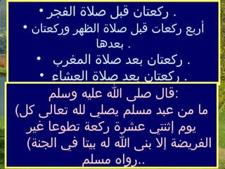  ركعتان قبل صلاة الفجر   .    أربع ركعات قبل صلاة الظهر وركعتان بعدها   .   ركعتان بعد صلاة المغرب   .  ركعتان بعد صلاة العشاء   . قال صلى الله عليه وسلم  : ( ما من عبد مسلم يصلي لله تعالى كل يوم  إ ثنتي عشرة ركعة تطوعا غير الفريضة إلا بنى الله له بيتا في الجنة )  رواه مسلم  .. 